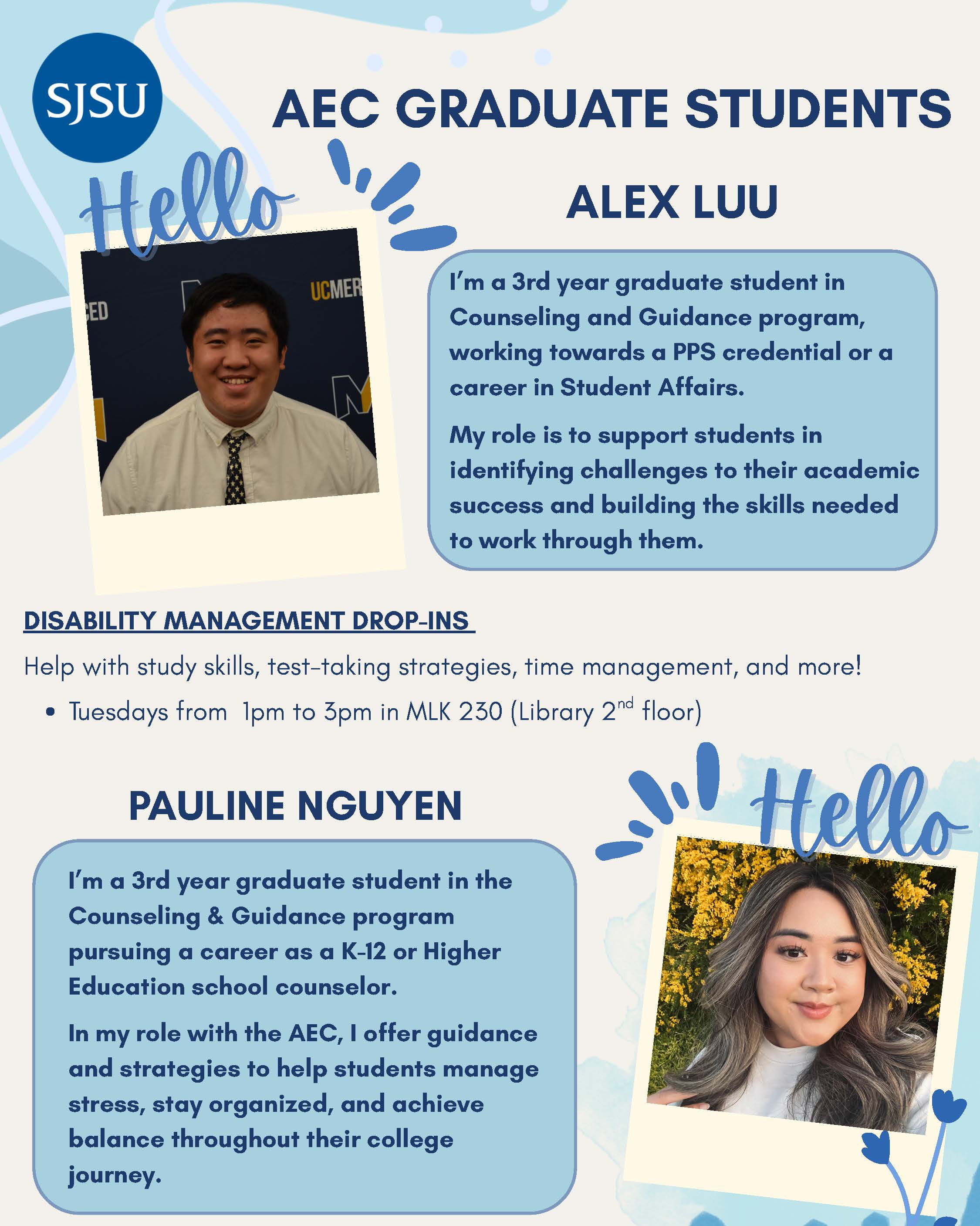 Help with study skills, test-taking strategies, time management, and more! Location: MLK 230 (Library 2nd floor) Dates and Times: ● Tuesdays 1pm to 3pm Meet the Grad Assistants! Alex Luu I’m a 3rd year graduate student in the Counseling and Guidance program, hoping to earn my PPS credential or work in Student Affairs. My role is to help students identify barriers to their academic success and find ways and build skills to overcome those barriers. Pauline Nguyen I’m a 3rd year graduate student in the Counseling & Guidance program pursuing a career as a K-12 or Higher Education school counselor. In my role with the AEC, I offer guidance and strategies to help students manage stress, stay organized, and achieve balance throughout their college journey.